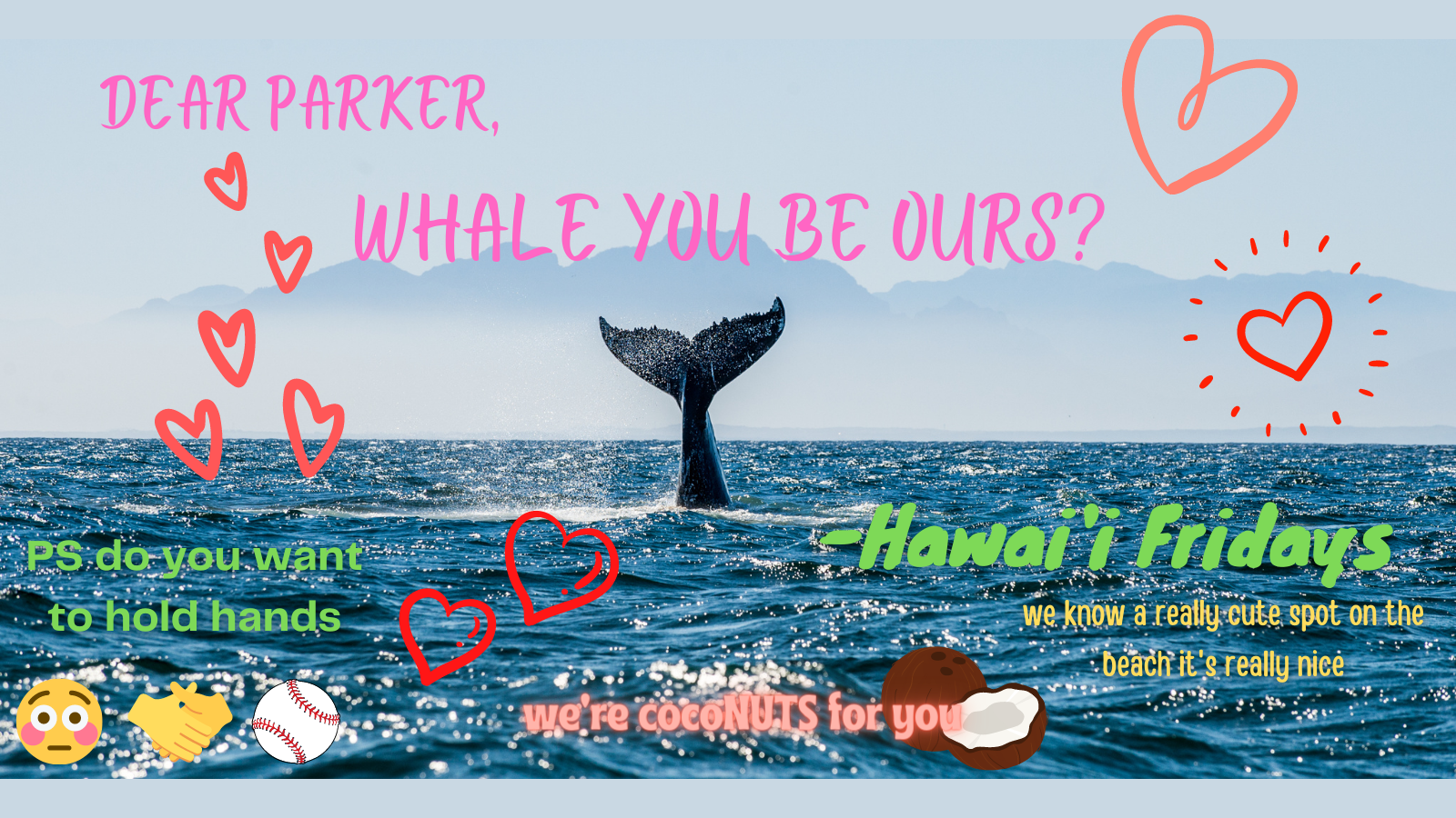 Dear Parker, Whale you be ours? -Hawaiʻi Fridays. PS: do you want to hold hands? we know a really cute spot on the beach it's really nice. we're coconuts for you