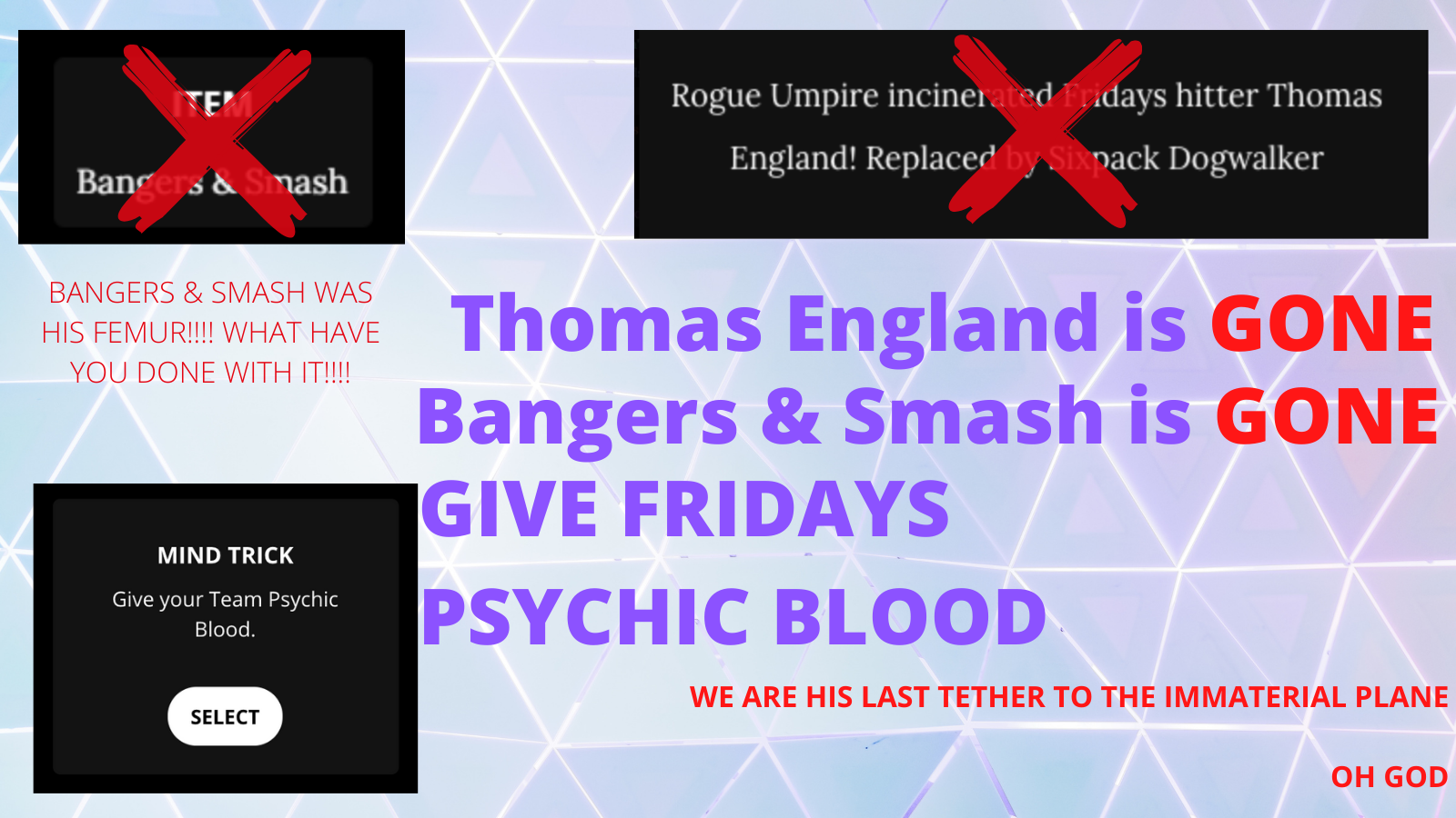 Thomas England is gone, bangers and smash is gone, give Fridays psychic blood. Bangers and Smash was his femur, what have you done with it?! We are his last tether to the immaterial plane, oh god.