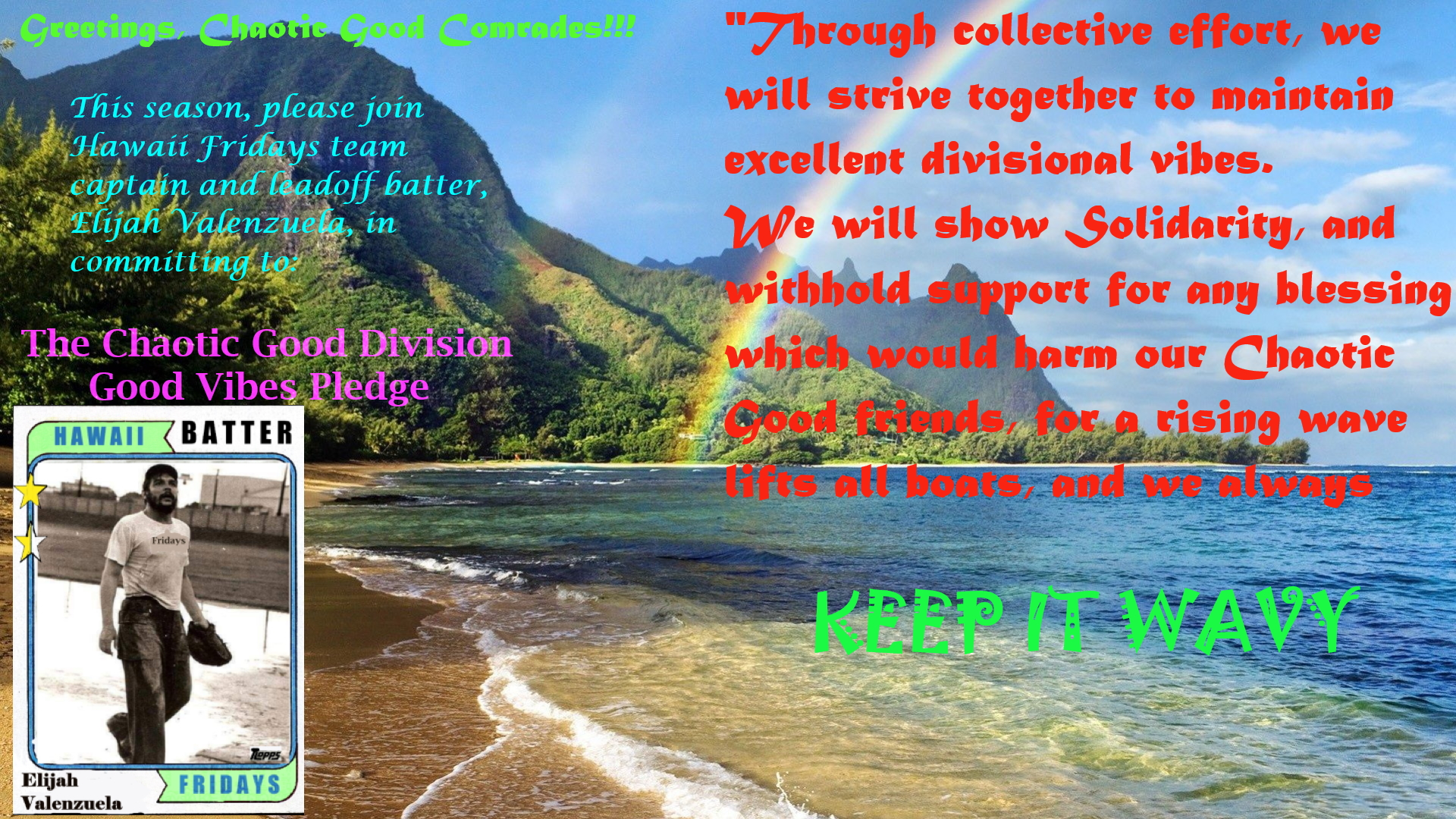 Greetings, Chaotic Good Comrades! This season please join Hawaii Fridays team captain and leadoff batter Elijah Valenzuela in committing to the Chaotic Good Division Good Vibes Pledge. Through collective effort, we will strive together to maintain excellent divisional vibes. We will show solidarity, and withhold support for any blessing which would harm our Chaotic Good friends, for a rising wave lifts all boats, and we always keep it wavy.