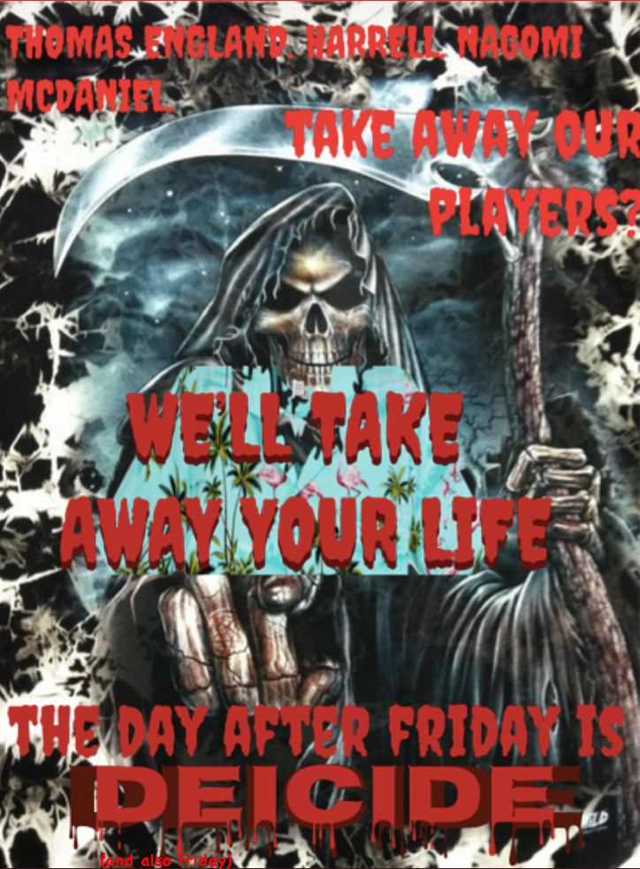 Thomas England, Harrell, Nagomi Mcdaniel... take away our players? We'll take away your life! The day after Friday is DEICIDE (and also Friday)!